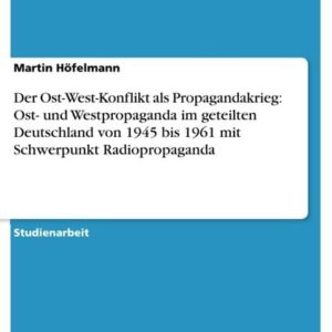 Der Ost-West-Konflikt als Propagandakrieg: Ost- und Westpropaganda im geteilten Deutschland von 1945 bis 1961 mit Schwerpunkt Radiopropaganda